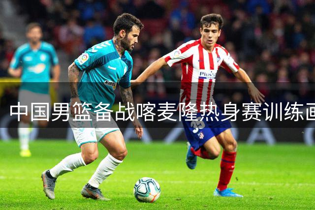 中国男篮备战喀麦隆热身赛训练画面曝光，全力迎战关键战役